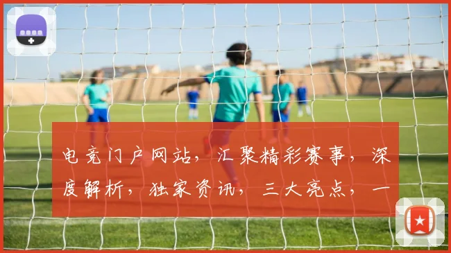 电竞门户网站，汇聚精彩赛事，深度解析，独家资讯，三大亮点，一网打尽