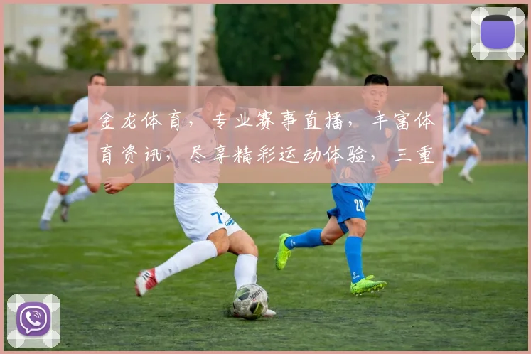 金龙体育，专业赛事直播，丰富体育资讯，尽享精彩运动体验，三重福利等你来